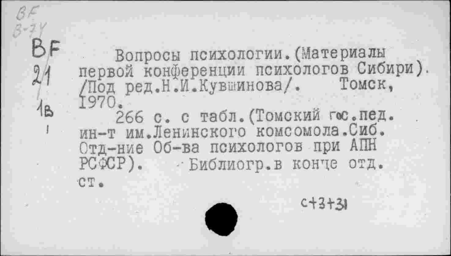 ﻿21
1ь
Вопросы психологии.(Материалы первой конференции психологов Сибири). /Под ред.Н.И.Кувшинова/. Томск, 1970.
266 с. с табл. (Томский гос.пед. ин-т им.Ленинского комсомола.Сиб. Отд-ние Об-ва психологов при АПН РСФСР). --Библиогр.в конце отд. ст.
с+3+31